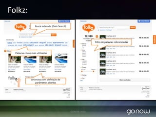 GoinAdsObjetivo:Plataforma de criação de marketplace: Compra e venda. Ex. Classificados, paginas amarelas, paginas brancas.Funcionalidades:Armazenamento e Busca: Buscador Goin Search (Solr).Possibilidade de fazer integrações rapidamente e com muita eficiência. Baseado em serviços restful Folksonomia: Liberdade para o usuário criar seus anúncios com parâmetros que ele ache importante.Inteligência de criação de relacionamento entre tags.Filtros automáticos de palavras relacionadas.Facilmente plugável em front-ends: Sites, classificados, etc.Exemplo: Folkz -  www.folkz.com.brGONOW 2010