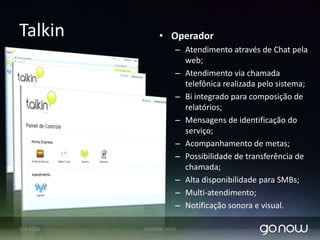 TalkinConsumidor Final:Solução de telefonia sobre IP , mensagem instantânea corporativa; Possibilidade de integração com voz (celular ou fixo) e email;Com um clique para atendimento por voz ou chat!Canal de comunicação via internet com fornecedor, sem custo!Possibilidade de ligação: PC – FoneFone – FonePC – PC 80% das pessoas antes de comprar querem tirar uma dúvida sobre o produto;Ligação sem custo para o cliente;Acessível em qualquer web-browser.Possibilidade de agregar pesquisas de satisfação. Sem necessidade de instalação de pacotes ou ramal SIP07/04/2010GONOW 2010