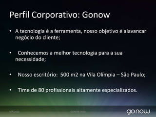 PerfilCorporativo: GonowA tecnologia é a ferramenta, nosso objetivo é alavancar negócio do cliente;  Conhecemos a melhor tecnologia para a sua necessidade;  Nosso escritório:  500 m2 na Vila Olímpia – São Paulo;  Time de 80 profissionais altamente especializados.07/04/2010GONOW 2010