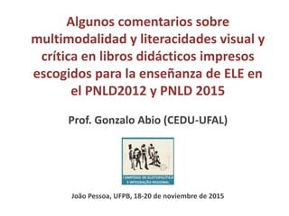 Algunos comentarios sobre
multimodalidad y literacidades visual y
crítica en libros didácticos impresos
escogidos para la enseñanza de ELE en
el PNLD2012 y PNLD 2015
Prof. Gonzalo Abio (CEDU-UFAL)
João Pessoa, UFPB, 18-20 de noviembre de 2015
 