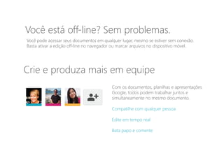 Você pode acessar seus documentos em qualquer lugar, mesmo se estiver sem conexão.
Basta ativar a edição off-line no navegador ou marcar arquivos no dispositivo móvel.
Você está off-line? Sem problemas.
Com os documentos, planilhas e apresentações
Google, todos podem trabalhar juntos e
simultaneamente no mesmo documento.
Compatilhe com qualquer pessoa
Edite em tempo real
Bata papo e comente
Crie e produza mais em equipe
 