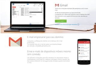 Conquiste a confiança dos clientes com endereços de e-mail
profissionais.
Crie quantas listas de e-mail de grupo sua empresa desejar;
por exemplo, vendas@suaempresa.com.
Envie e-mails de dispositivos móveis mesmo
sem conexão
Use aplicativos avançados para iOS e Android. Em dispositivos móveis e
computadores, você pode ler e elaborar mensagens mesmo quando não
tiver acesso à Internet. As mensagens serão enviadas quando você estiver
on-line.
E-mail empresarial para seu domínio
 