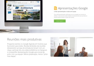 Reuniões mais produtivas
Programe eventos no Google Agenda em horários que
funcionem para todos. Receba lembretes de reuniões
diretamente na Caixa de entrada do Gmail. Com um
clique, participe de uma videoconferência no Hangouts
e compartilhe Apresentações Google para revisá-las
junto com sua equipe. Menos preparação, menos "próxi-
mas etapas".
 