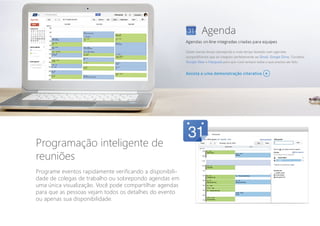 Programação inteligente de
reuniões
Programe eventos rapidamente verificando a disponibili-
dade de colegas de trabalho ou sobrepondo agendas em
uma única visualização. Você pode compartilhar agendas
para que as pessoas vejam todos os detalhes do evento
ou apenas sua disponibilidade.
 