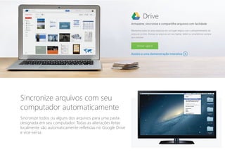Sincronize arquivos com seu
computador automaticamente
Sincronize todos ou alguns dos arquivos para uma pasta
designada em seu computador. Todas as alterações feitas
localmente são automaticamente refletidas no Google Drive
e vice-versa.
 