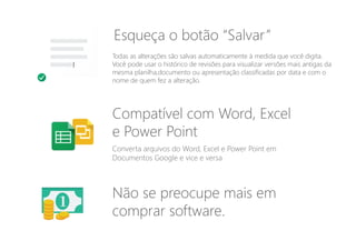 Todas as alterações são salvas automaticamente à medida que você digita.
Você pode usar o histórico de revisões para visualizar versões mais antigas da
mesma planilha,documento ou apresentação classificadas por data e com o
nome de quem fez a alteração.
Converta arquivos do Word, Excel e Power Point em
Documentos Google e vice e versa
Compatível com Word, Excel
e Power Point
Esqueça o botão “Salvar”
Não se preocupe mais em
comprar software.
 
