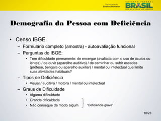 Demografia da Pessoa com Deficiência 
10/23 
• Censo IBGE 
– Formulário completo (amostra) - autoavaliação funcional 
– Perguntas do IBGE: 
• Tem dificuldade permanente: de enxergar (avaliada com o uso de óculos ou 
lentes) / de ouvir (aparelho auditivo) / de caminhar ou subir escadas 
(prótese, bengala ou aparelho auxiliar) / mental ou intelectual que limite 
suas atividades habituais? 
– Tipos de Deficiência 
• Visual / auditiva / motora / mental ou intelectual 
– Graus de Dificuldade 
• Alguma dificuldade 
• Grande dificuldade 
• Não consegue de modo algum “Deficiência grave” 
 