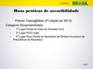 14/23 
Boas práticas de acessibilidade 
Prêmio Todos@Web (2ª edição de 2013): 
Categoria Governamentais: 
– 1º Lugar Portal da Casa de Oswaldo Cruz 
– 2º Lugar PCD Legal 
– 3º Lugar Novo Portal da Secretaria de Direitos Humanos da 
Presidência da República. 
 