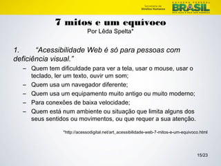 15/23 
7 mitos e um equívoco 
Por Lêda Spelta* 
1. “Acessibilidade Web é só para pessoas com 
deficiência visual.” 
– Quem tem dificuldade para ver a tela, usar o mouse, usar o 
teclado, ler um texto, ouvir um som; 
– Quem usa um navegador diferente; 
– Quem usa um equipamento muito antigo ou muito moderno; 
– Para conexões de baixa velocidade; 
– Quem está num ambiente ou situação que limita alguns dos 
seus sentidos ou movimentos, ou que requer a sua atenção. 
*http://acessodigital.net/art_acessibilidade-web-7-mitos-e-um-equivoco.html 
 