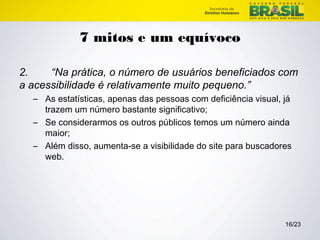 16/23 
7 mitos e um equívoco 
2. “Na prática, o número de usuários beneficiados com 
a acessibilidade é relativamente muito pequeno.” 
– As estatísticas, apenas das pessoas com deficiência visual, já 
trazem um número bastante significativo; 
– Se considerarmos os outros públicos temos um número ainda 
maior; 
– Além disso, aumenta-se a visibilidade do site para buscadores 
web. 
 