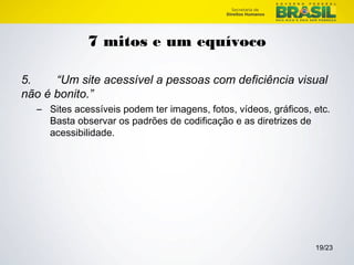 19/23 
7 mitos e um equívoco 
5. “Um site acessível a pessoas com deficiência visual 
não é bonito.” 
– Sites acessíveis podem ter imagens, fotos, vídeos, gráficos, etc. 
Basta observar os padrões de codificação e as diretrizes de 
acessibilidade. 
 
