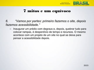 20/23 
7 mitos e um equívoco 
6. “Vamos por partes: primeiro fazemos o site, depois 
fazemos acessibilidade.” 
– Inaugurar um prédio com degraus e, depois, quebrar tudo para 
colocar rampas, é desperdício de tempo e recursos. O mesmo 
acontece com um projeto de um site no qual se deixa para 
pensar a acessibilidade depois. 
 
