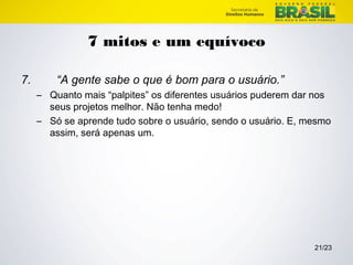 21/23 
7 mitos e um equívoco 
7. “A gente sabe o que é bom para o usuário.” 
– Quanto mais “palpites” os diferentes usuários puderem dar nos 
seus projetos melhor. Não tenha medo! 
– Só se aprende tudo sobre o usuário, sendo o usuário. E, mesmo 
assim, será apenas um. 
 