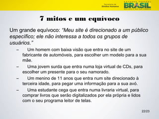22/23 
7 mitos e um equívoco 
Um grande equívoco: “Meu site é direcionado a um público 
específico; ele não interessa a todos os grupos de 
usuários.” 
– Um homem com baixa visão que entra no site de um 
fabricante de automóveis, para escolher um modelo para a sua 
mãe. 
– Uma jovem surda que entra numa loja virtual de CDs, para 
escolher um presente para o seu namorado. 
– Um menino de 11 anos que entra num site direcionado à 
terceira idade, para pegar uma informação para a sua avó. 
– Uma estudante cega que entra numa livraria virtual, para 
comprar livros que serão digitalizados por ela própria e lidos 
com o seu programa leitor de telas. 
 