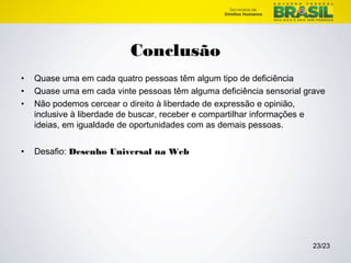 23/23 
Conclusão 
• Quase uma em cada quatro pessoas têm algum tipo de deficiência 
• Quase uma em cada vinte pessoas têm alguma deficiência sensorial grave 
• Não podemos cercear o direito à liberdade de expressão e opinião, 
inclusive à liberdade de buscar, receber e compartilhar informações e 
ideias, em igualdade de oportunidades com as demais pessoas. 
• Desafio: Desenho Universal na Web 
 