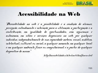 7/23 
Acessibilidade na Web 
“Acessibilidade na web é a possibilidade e a condição de alcance, 
percepção, entendimento e interação para a utilização, a participação e a 
contribuição, em igualdade de oportunidades, com segurança e 
autonomia, em sítios e serviços disponíveis na web, por qualquer 
indivíduo, independentemente de sua capacidade motora, visual, auditiva, 
intelectual, cultural ou social, a qualquer momento, em qualquer local 
e em qualquer ambiente físico ou computacional e a partir de qualquer 
dispositivo de acesso.” 
http://acessibilidade.w3c.br/cartilha/fasciculo1/ 
 