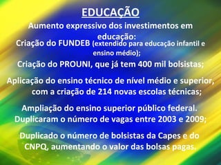 EDUCAÇÃO Aumento expressivo dos investimentos em educação: Criação do FUNDEB  (extendido para educação infantil e ensino médio); Criação do PROUNI, que já tem 400 mil bolsistas; Aplicação do ensino técnico de nível médio e superior, com a criação de 214 novas escolas técnicas; Ampliação do ensino superior público federal.  Duplicaram o número de vagas entre 2003 e 2009; Duplicado o número de bolsistas da Capes e do  CNPQ, aumentando o valor das bolsas pagas. 