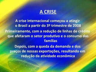 A CRISE A crise internacional começou a atingir  o Brasil a partir do 3º trimestre de 2008 Primeiramente, com a redução de linhas de crédito  que afetaram o setor produtivo e o consumo das famílias Depois, com a queda da demanda e dos  preços de nossas exportações, resultando em  redução da atividade econômica 