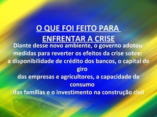 O QUE FOI FEITO PARA  ENFRENTAR A CRISE Diante desse novo ambiente, o governo adotou  medidas para reverter os efeitos da crise sobre:  a disponibilidade de crédito dos bancos, o capital de giro  das empresas e agricultores, a capacidade de consumo  das famílias e o investimento na construção civil 