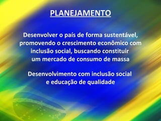 PLANEJAMENTO Desenvolver o país de forma sustentável, promovendo o crescimento econômico com inclusão social, buscando constituir  um mercado de consumo de massa Desenvolvimento com inclusão social  e educação de qualidade 