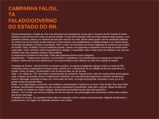 CAMPANHA FALOU,
TÁ
FALADO/GOVERNO
DO ESTADO DO RN.
Quando abraçamos a missão de criar uma campanha de prestação de contas para o Governo do Rio Grande do Norte,
sabíamos que tinhamos em mãos um grande desafio. A atual administração sofria de ampla desaprovação popular e, por
questões jurídicas, passou um razoável período sem veicular na mídia. Diante deste quadro, fez-se necessário elaborar
um esforço de comunicação de alta cobertura e forte impacto, que sensibilizasse o cidadão potiguar e ao mesmo tempo
mostrasse resultados concretos à população. Além, é claro, de neutralizar as críticas negativas da imprensa local. Assim,
do bordão “Falou, tá falado” fruto da sabedoria popular, nasceu uma gigantesca campanha onde todas as mídias foram
exploradas. Todo o território norte-rio-grandense foi atingido. A expressão voltou a fazer parte do cotidiano e da vida dos
cidadãos das mais variadas classes e faixas etárias.
A campanha foi dividida em três fases. Cada fase preparava terreno para a seguinte.
Depoimentos - Testemunhos emotivos, convincentes e verdadeiros, com beneficiados por programas e incentivos
públicos. Gente que há muito esperava por uma oportunidade e que melhorou de vida com a ajuda do estado.
Prestação de Contas – De forma bem humorada e positiva, um garoto propaganda viaja por todos os cantos do RN,
mostrando ações e realizações em larga escala, sempre com o depoimento de um cidadão ao final de cada filme e o
bordão “Falou, tá falado” corroborando o que foi dito por eles, na voz do ator.
Clipe – Um clipão de 1’30” com todos os participantes da campanha “Depoimentos” além de muitos outros personagens
reais. Imagens de grandes obras e investimentos realizados nos mais diferentes segmentos: indústria, saneamento,
turismo, educação, emprego e renda, etc. Como pano de fundo, um jingle emocionante, motivador, e que, por si só,
presta contas de grandes feitos.
Rádio – Um jingle alegre e motivador, que enaltece a autenticidade e história de um povo. Cujo bordão “Se o povo falou,
tá falado” sacramenta a estratégia de que, só quem realmente foi beneficiado, sabe bem o que diz. Spots de rádio em
quase todas as cidades do interior potiguar, direcionados às benfeitorias de cada local específico.
Internet – Um hot site que conta as histórias de vida de cada um dos personagens da campanha e revela toda a beleza
que há por trás delas.
O desafio foi vencido. Os resultados foram além do esperado e todo o esforço recompensado, infligindo diretamente, e
positivamente, na imagem da instituição perante o seu público.
 