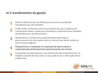 os 5 mandamentos do gpa/pr


  1   Antes de Atendimento e de Planejamento serem uma proﬁssão, 
      entendemos que são a>vidades.
      O GPA acolhe as diferentes estruturas proﬁssionais que as agências de 
  2   comunicação adotem, desde que reconheçam a importância das a>vidades 
      do Atendimento e do Planejamento.

  3   Atendimento é o proﬁssional responsável pela organização e 
      gerenciamento das informações sobre os clientes, que darão subsídio às 
      outras áreas da agência.

  4   Planejamento é o catalisador e o inspirador de ideias cria>vas e 
      responsável pelo alinhamento dos posicionamentos dos clientes.
      As a>vidades de planejamento e de atendimento são complementares. O 
  5   trabalho conjunto das duas áreas é o que pode trazer a valorização desses 
      proﬁssionais. 
 