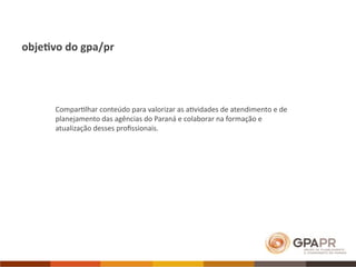 obje7vo do gpa/pr




      Compar>lhar conteúdo para valorizar as a>vidades de atendimento e de 
      planejamento das agências do Paraná e colaborar na formação e 
      atualização desses proﬁssionais. 
 