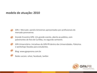 modelo de atuação: 2010




      GPA + Mercado: painéis bimestrais apresentados por proﬁssionais do 
      mercado paranaense. 

      Grande Encontro GPA: Um grande evento, aberto ao público, com 
      palestrantes de fora de Curi>ba, no segundo semestre.

      GPA Universitário: Inicia>vas do GPA PR dentro das Universidades. Palestras 
      e workshops focadas para estudantes.

      Blog: www.gpaparana.com.br.

      Redes sociais: orkut, facebook, twiVer.
 