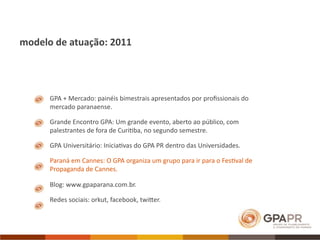 modelo de atuação: 2011




      GPA + Mercado: painéis bimestrais apresentados por proﬁssionais do 
      mercado paranaense. 

      Grande Encontro GPA: Um grande evento, aberto ao público, com 
      palestrantes de fora de Curi>ba, no segundo semestre.

      GPA Universitário: Inicia>vas do GPA PR dentro das Universidades.

      Paraná em Cannes: O GPA organiza um grupo para ir para o Fes>val de 
      Propaganda de Cannes.

      Blog: www.gpaparana.com.br.

      Redes sociais: orkut, facebook, twiVer.
 