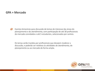 GPA + Mercado




     Eventos bimestrais para discussão de temas de interesse das áreas do 
     planejamento e do atendimento, com par>cipação de até 30 proﬁssionais 
     do mercado convidados e até 5 estudantes, selecionados por sorteio.



     Os temas serão trazidos por proﬁssionais que desejem moderar a 
     discussão, e poderão ser rela>vos às a>vidades de atendimento, de 
     planejamento ou ao mercado de forma ampla.
 
