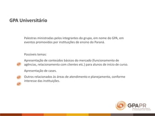 GPA Universitário


      Palestras ministradas pelos integrantes do grupo, em nome do GPA, em 
      eventos promovidos por ins>tuições de ensino do Paraná.


      Possíveis temas:
      Apresentação de conteúdos básicos do mercado (funcionamento de 
      agências, relacionamento com clientes etc.) para alunos de início de curso.
      Apresentação de cases.
      Outros relacionados às áreas de atendimento e planejamento, conforme 
      interesse das ins>tuições. 
 