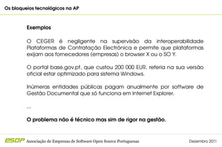 Os bloqueios tecnológicos na AP                                                              



         Exemplos

         O  CEGER  é  negligente  na  supervisão  da  interoperabilidade 
         Plataformas  de  Contratação  Electrónica  e  permite  que  plataformas 
         exijam aos fornecedores (empresas) o browser X ou o SO Y.

         O  portal  base.gov.pt,  que  custou  200  000  EUR,  referia  na  sua  versão 
         oficial estar optimizado para sistema Windows.

         Inúmeras  entidades  públicas  pagam  anualmente  por  software  de 
         Gestão Documental que só funciona em Internet Explorer.

         ...

         O problema não é técnico mas sim de rigor na gestão.



         Associação de Empresas de Software Open Source Portuguesas             Dezembro 2011
 