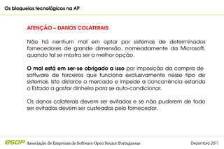 Os bloqueios tecnológicos na AP                                                         



         ATENÇÃO – DANOS COLATERAIS

         Não  há  nenhum  mal  em  optar  por  sistemas  de  determinados 
         fornecedores  de  grande  dimensão,  nomeadamente  da  Microsoft, 
         quando tal se mostra ser a melhor opção.

         O mal está em ser­se obrigado a isso por imposição da compra de  
         software  de  terceiros  que  funciona  exclusivamente  nesse  tipo  de 
         sistemas. Isto distorce o mercado e impede a concorrência estando 
         o Estado a gastar dinheiro para se auto­condicionar.

         Os danos  colaterais  devem  ser  evitados  e  se  não puderem  de  todo 
         ser evitados devem ser custeados pelo fornecedor.




         Associação de Empresas de Software Open Source Portuguesas        Dezembro 2011
 