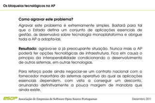 Os bloqueios tecnológicos na AP                                                           



         Como agravar este problema?
         Agravar  este  problema  é  extremamente  simples.  Bastará  para  tal 
         que  o  Estado  defina  um  conjunto  de  aplicações  essenciais  de 
         gestão,  as  desenvolva  sobre  tecnologia  monoplataforma  e  obrigue 
         toda a AP a adopta­las.

         Resultado:  agrava­se  a  já  preocupante  situação.  Nunca  mais  a  AP 
         poderá  ter  opções  tecnológicas  de  infraestrutura.  Fica  em  causa  o 
         principio  da  interoperabilidade  condicionando  o  desenvolvimento 
         de outros sistemas, em outras tecnologias.

         Para  reforço  pode  ainda  negociar­se  um  contrato  nacional  com  o 
         fornecedor  maioritário  do  sistemas  operativo  do  qual  as  aplicações 
         essenciais  dependem,  com  vista  a  conseguir  um  desconto, 
         arruinando  definitivamente  a  pouca  margem  de  manobra  que 
         ainda existe.

         Associação de Empresas de Software Open Source Portuguesas          Dezembro 2011
 