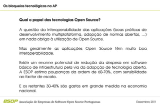 Os bloqueios tecnológicos na AP                                                         



         Qual o papel das tecnologias Open Source?

         A  questão  da  interoperabilidade  das  aplicações  (boas  práticas  de 
         desenvolvimento  multiplataforma,  adopção  de  normas  abertas,  …) 
         em nada obriga à utilização de Open Source.

         Mas  geralmente  as  aplicações  Open  Source  têm  muito  boa 
         interoperabilidade.

         Existe  um  enorme  potencial  de  redução  da  despesa  em  software 
         básico de infraestrutura pela via da adopção de tecnologia aberta. 
         A  ESOP  estima  poupanças  da  ordem  de  60­70%,  com  sensibilidade 
         ao factor de escala.

         E  os  restantes  30­40%  são  gastos  em  grande  medida  na  economia 
         nacional.

         Associação de Empresas de Software Open Source Portuguesas        Dezembro 2011
 