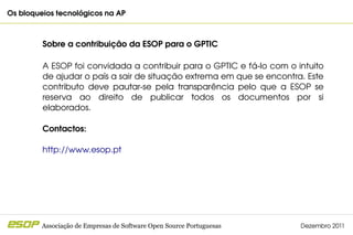 Os bloqueios tecnológicos na AP                                                         



         Sobre a contribuição da ESOP para o GPTIC

         A ESOP foi convidada a contribuir para o GPTIC e fá­lo com o intuito 
         de ajudar o país a sair de situação extrema em que se encontra. Este 
         contributo  deve  pautar­se  pela  transparência  pelo  que  a  ESOP  se 
         reserva  ao  direito  de  publicar  todos  os  documentos  por  si 
         elaborados.

         Contactos:

         http://www.esop.pt 




         Associação de Empresas de Software Open Source Portuguesas        Dezembro 2011
 