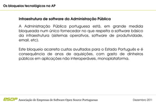 Os bloqueios tecnológicos na AP                                                         



         Infraestrutura de software da Administração Pública

         A  Administração  Pública  portuguesa  está,  em  grande  medida 
         bloqueada num único fornecedor no que respeita a software básico 
         da  infraestrutura  (sistemas  operativos,  software  de  produtividade, 
         email, etc).

         Este bloqueio acarreta custos avultados para o Estado Português e é 
         consequência  de  anos  de  aquisições,  com  gasto  de  dinheiros 
         públicos em aplicações não interoperáveis, monoplataforma.




         Associação de Empresas de Software Open Source Portuguesas        Dezembro 2011
 