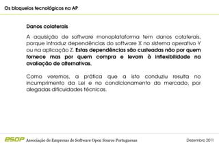 Os bloqueios tecnológicos na AP                                                    



         Danos colaterais

         A  aquisição  de  software  monoplataforma  tem  danos  colaterais, 
         porque introduz dependências do software X no sistema operativo Y 
         ou na aplicação Z. Estas dependências são custeadas não por quem 
         fornece  mas  por  quem  compra  e  levam  à  inflexibilidade  na 
         avaliação de alternativas.

         Como  veremos,  a  prática  que  a  isto  conduziu  resulta  no 
         incumprimento  da  Lei  e  no  condicionamento  do  mercado,  por 
         alegadas dificuldades técnicas.




         Associação de Empresas de Software Open Source Portuguesas   Dezembro 2011
 