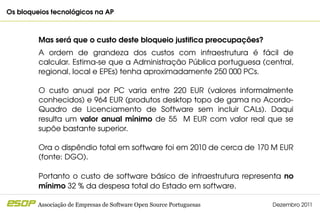 Os bloqueios tecnológicos na AP                                                              



         Mas será que o custo deste bloqueio justifica preocupações?
         A  ordem  de  grandeza  dos  custos  com  infraestrutura  é  fácil  de 
         calcular. Estima­se que a Administração Pública portuguesa (central, 
         regional, local e EPEs) tenha aproximadamente 250 000 PCs.

         O  custo  anual  por  PC  varia  entre  220  EUR  (valores  informalmente 
         conhecidos) e 964 EUR (produtos desktop topo de gama no Acordo­
         Quadro  de  Licenciamento  de  Software  sem  incluir  CALs).  Daqui 
         resulta  um  valor  anual  mínimo  de  55    M  EUR  com  valor  real  que  se 
         supõe bastante superior. 

         Ora o dispêndio total em software foi em 2010 de cerca de 170 M EUR 
         (fonte: DGO).

         Portanto  o  custo  de  software  básico  de  infraestrutura  representa  no 
         mínimo 32 % da despesa total do Estado em software.

         Associação de Empresas de Software Open Source Portuguesas             Dezembro 2011
 