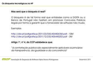 Os bloqueios tecnológicos na AP                                                            



         Mas será que o bloqueio é real?

         O  bloqueio  é  de  tal  forma  real  que  entidades  como  a  DGITA  ou  o 
         Banco  de  Portugal  não  hesitam  em  promover  Concursos  Públicos 
         ilegais por forma a garantir que o fornecedor de software não muda.

         Exemplos:

         http://dre.pt/pdfgratiscp/2011/03/043/404406768.pdf ­ 10M
         http://dre.pt/pdfgratiscp/2011/12/235/405445203.pdf ­ 3M

         Artigo 1º, nº 4, do CCP estabelece que:

         “à contratação publica são especialmente aplicáveis os princípios 
         da transparência, da igualdade e da concorrência” 



         Associação de Empresas de Software Open Source Portuguesas           Dezembro 2011
 