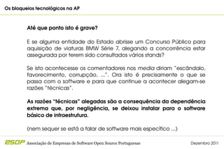 Os bloqueios tecnológicos na AP                                                          



         Até que ponto isto é grave?

         E  se  alguma  entidade  do  Estado  abrisse  um  Concurso  Público  para 
         aquisição  de  viaturas  BMW  Série  7,  alegando  a  concorrência  estar 
         assegurada por terem sido consultados vários stands?

         Se isto acontecesse os comentadores nos media diriam “escândalo, 
         favorecimento,  corrupção,  ...”.  Ora  isto  é  precisamente  o  que  se 
         passa com o software e para que continue a acontecer alegam­se 
         razões “técnicas”.

         As razões “técnicas” alegadas são a consequência da dependência 
         extrema  que,  por  negligência,  se  deixou  instalar  para  o  software 
         básico de infraestrutura. 

         (nem sequer se está a falar de software mais específico ...)

         Associação de Empresas de Software Open Source Portuguesas         Dezembro 2011
 