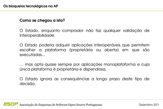Os bloqueios tecnológicos na AP                                                        



         Como se chegou a isto?

         O  Estado,  enquanto  comprador  não  faz  qualquer  validação  de 
         interoperabilidade.

         O  Estado  poderia  adquirir  aplicações  interoperáveis  que  permitem 
         escolher  a  plataforma  (proprietária  ou  aberta)  em  que  são 
         executadas... 

         …  mas  opta  quase  sempre  por  aplicações  monoplataforma  e  cuja 
         única plataforma é proprietária e dispendiosa.

         O  Estado  ignora  as  consequências  a  longo  prazo  deste  tipo  de 
         decisão.




         Associação de Empresas de Software Open Source Portuguesas       Dezembro 2011
 