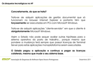 Os bloqueios tecnológicos na AP                                                         



         Concretamente, do que se trata?

         Trata­se  de  adquirir  aplicações  de  gestão  documental  que  só 
         funcionam  no  browser  Internet  Explorer  e  portanto  têm  que 
         forçosamente ser executadas em PCs com Microsoft Windows.

         Trata­se de adquirir aplicações “cliente­servidor” em que o cliente é 
         obrigatoriamente Microsoft Windows.

         Assim  o  Estado  não  pode  sequer  avaliar  outras  hipóteses  para  o 
         sistema  operativo  do  posto  de  trabalho...  porque  mesmo  que 
         pondere  a  mudança  terá  sempre  que  possuir  licenças  de  Terminal 
         Server para estas aplicações monoplataforma serem executadas.

         O  Estado  pagou  a  aplicação  e  continua  a  pagar  as  licenças 
         colaterais, mesmo que mude o seu sistema base.

         Associação de Empresas de Software Open Source Portuguesas        Dezembro 2011
 