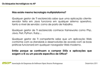 Os bloqueios tecnológicos na AP                                                       



         Mas existe mesmo tecnologia multiplataforma?

         Qualquer gestor de TI esclarecido sabe que uma aplicação cliente­
         servidor  feita  em  Java  funciona  em  qualquer  sistema  operativo, 
         tanto a nível de servidor, como de posto de trabalho.

         Qualquer  gestor  de  TI  esclarecido  conhece  frameworks  como  Php, 
         Java, Perl, Python, Ruby....

         Qualquer  gestor  de  TI  competente  sabe  que  um  aplicação  Web 
         conforme com os standards e desenvolvida de acordo com as boas 
         práticas funcionará em qualquer navegador Web moderno.

         Então  porque  se  continuam  a  comprar  EXEs  e  aplicações  que 
         exigem o IE ou um pacote específico de Office?



         Associação de Empresas de Software Open Source Portuguesas      Dezembro 2011
 