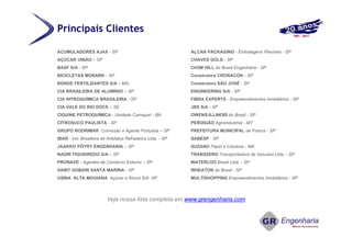 ACUMULADORES AJAX - SP
AÇÚCAR UNIÃO – SP
BASF S/A - SP
BICICLETAS MONARK - SP
BÜNGE FERTILIZANTES S/A – MG
CIA BRASILEIRA DE ALUMÍNIO – SP
CIA NITROQUÍMICA BRASILEIRA - SP
CIA VALE DO RIO DOCE – SE
CIQUINE PETROQUÍMICA - Unidade Camaçari - BA
CITROSUCO PAULISTA - SP
GRUPO RODRIMAR Comissão e Agente Portuária – SP
IBAR - Ind. Brasileira de Artefatos Refratários Ltda. - SP
JAAKKO PÖYRY ENGENHARIA – SP
NADIR FIGUEIREDO S/A – SP
PRONAVE - Agentes de Comércio Exterior – SP
SAINT GOBAIN SANTA MARINA - SP
USINA ALTA MOGIANA Açúcar e Álcool S/A SP
Veja nossa lista completa em www.grengenharia.com
ALCAN PACKAGING - Embalagens Flexíveis - SP
CHAVES GOLD - SP
CH2M HILL do Brasil Engenharia - SP
Construtora CRONACON - SP
Construtora SÃO JOSÉ - SP
ENGINEERING S/A - SP
FIBRA EXPERTS - Empreendimentos imobiliários - SP
JBS S/A - SP
OWENS-ILLINOIS do Brasil - SP
PERDIGÃO Agroindustrial - MT
PREFEITURA MUNICIPAL de Franca - SP
SABESP - SP
SUZANO Papel e Celulose - MA
TRANSZERO Transportadora de Veículos Ltda. - SP
WATERLOO Brasil Ltda. - SP
WHEATON do Brasil - SP
MULTISHOPPING Empreendimentos Imobiliários - SP
Principais Clientes
 
