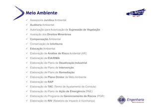 Meio Ambiente
 Assessoria Jurídica Ambiental
 Auditoria Ambiental
 Autorização para Autorização de Supressão de Vegetação
 Avaliação dos Direitos Minerários
 Compensação Ambiental
 Conservação da Ictiofauna
 Educação Ambiental
 Elaboração de Análise de Risco Acidental (AR)
 Elaboração de EIA/RIMA
 Elaboração de Plano de Desativação Industrial
 Elaboração de Plano de Intervenção
 Elaboração de Plano de Remediação
 Elaboração de Plano Diretor de Meio Ambiente
 Elaboração de RAP
 Elaboração de TAC (Termo de Ajustamento de Conduta)
 Elaboração do Plano de Ação de Emergência (PAE)
 Elaboração do Programa de Gerenciamento de Riscos (PGR)
 Elaboração do RIV (Relatório de Impacto à Vizinhança)
 