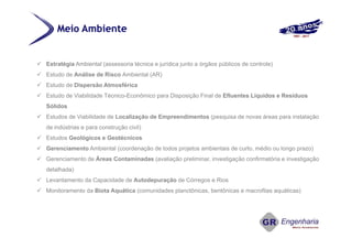 Meio Ambiente
 Estratégia Ambiental (assessoria técnica e jurídica junto a órgãos públicos de controle)
 Estudo de Análise de Risco Ambiental (AR)
 Estudo de Dispersão Atmosférica
 Estudo de Viabilidade Técnico-Econômico para Disposição Final de Efluentes Líquidos e Resíduos
Sólidos
 Estudos de Viabilidade de Localização de Empreendimentos (pesquisa de novas áreas para instalação
de indústrias e para construção civil)
 Estudos Geológicos e Geotécnicos
 Gerenciamento Ambiental (coordenação de todos projetos ambientais de curto, médio ou longo prazo)
 Gerenciamento de Áreas Contaminadas (avaliação preliminar, investigação confirmatória e investigação
detalhada)
 Levantamento da Capacidade de Autodepuração de Córregos e Rios
 Monitoramento da Biota Aquática (comunidades planctônicas, bentônicas e macrofilas aquáticas)
 