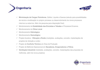  Minimização de Cargas Poluidoras, Sólida, Líquida e Gasosa (estudo para possibilidades
de reciclo e reutilização no próprio processo ou desenvolvimento de novos processos
internos ou externos. Além de pesquisa para disposição final)
 Monitoramento da Estabilidade das Encostas e Taludes e Processos Erosivos.
 Monitoramento do Clima Local
 Monitoramento Hidrológico
 Monitoramento Sismológico
 Projeto Acústica - Vibração e Ruído (medições, avaliações, conceito, implantações de
projetos de vibração e ruído)
 Projeto de Conforto Térmico em Área de Produção
 Projeto de Melhoria Operacional em Secadores, Evaporadores e Filtros
 Ventilação Industrial (medições, avaliações, conceito, implantações das propostas de
melhorias, além de novos projetos)
Engenharia
 