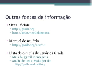 Outras fontes de informação Sites Oficiais http://grails.org http://groovy.codehaus.org Manual do usuário http://grails.org/doc/1.1 Lista de e-mails de usuários Grails Mais de 95 mil mensagens Média de 142 e-mails por dia http://grails.markmail.org 