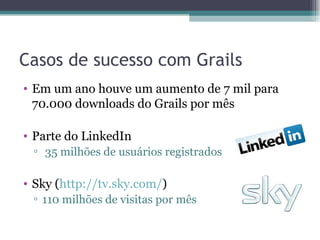 Casos de sucesso com Grails Em um ano houve um aumento de 7 mil para 70.000 downloads do Grails por mês Parte do LinkedIn 35 milhões de usuários registrados Sky ( http://tv.sky.com/ ) 110 milhões de visitas por mês 